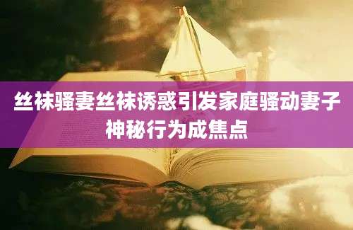 丝袜骚妻丝袜诱惑引发家庭骚动妻子神秘行为成焦点