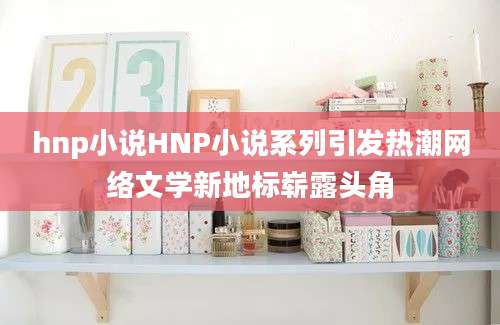 hnp小说HNP小说系列引发热潮网络文学新地标崭露头角