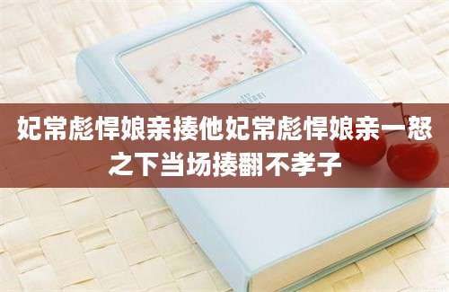 妃常彪悍娘亲揍他妃常彪悍娘亲一怒之下当场揍翻不孝子