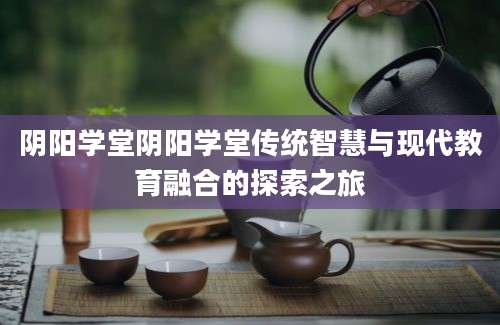 阴阳学堂阴阳学堂传统智慧与现代教育融合的探索之旅