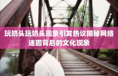 玩奶头玩奶头现象引发热议揭秘网络迷因背后的文化现象