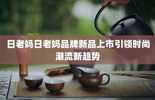 日老妈日老妈品牌新品上市引领时尚潮流新趋势