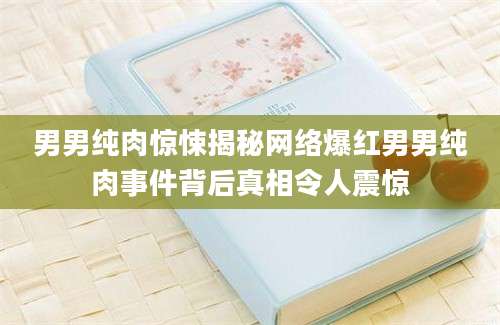 男男纯肉惊悚揭秘网络爆红男男纯肉事件背后真相令人震惊