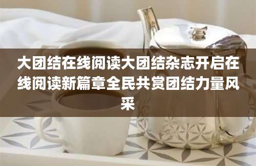 大团结在线阅读大团结杂志开启在线阅读新篇章全民共赏团结力量风采