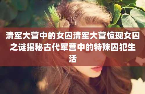 清军大营中的女囚清军大营惊现女囚之谜揭秘古代军营中的特殊囚犯生活