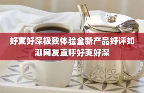 好爽好深极致体验全新产品好评如潮网友直呼好爽好深