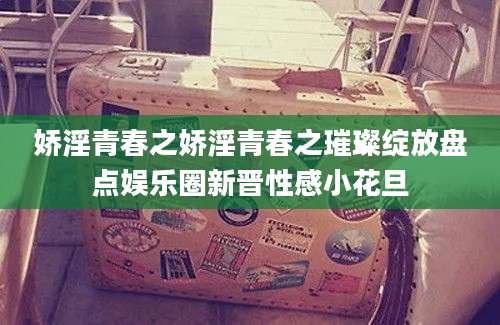 娇淫青春之娇淫青春之璀璨绽放盘点娱乐圈新晋性感小花旦