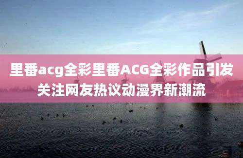里番acg全彩里番ACG全彩作品引发关注网友热议动漫界新潮流