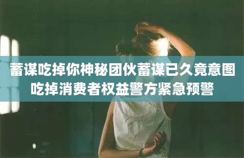 蓄谋吃掉你神秘团伙蓄谋已久竟意图吃掉消费者权益警方紧急预警