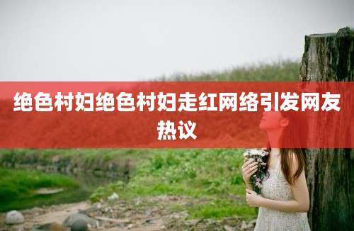 绝色村妇绝色村妇走红网络引发网友热议