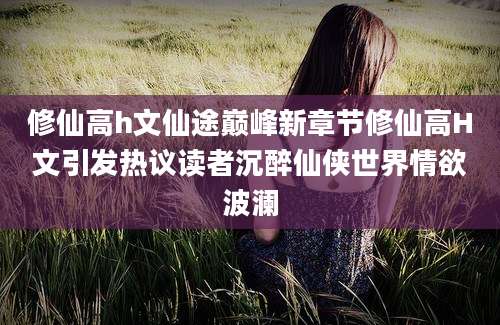 修仙高h文仙途巅峰新章节修仙高H文引发热议读者沉醉仙侠世界情欲波澜