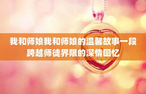 我和师娘我和师娘的温馨故事一段跨越师徒界限的深情回忆