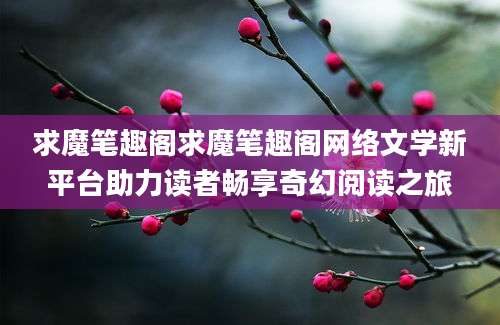 求魔笔趣阁求魔笔趣阁网络文学新平台助力读者畅享奇幻阅读之旅