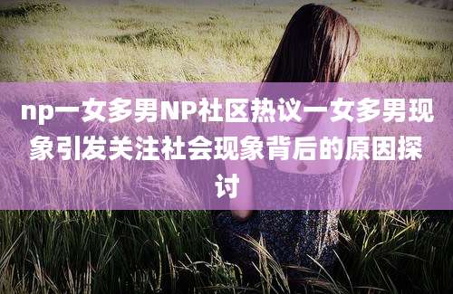 np一女多男NP社区热议一女多男现象引发关注社会现象背后的原因探讨