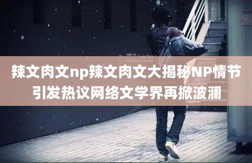 辣文肉文np辣文肉文大揭秘NP情节引发热议网络文学界再掀波澜