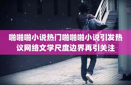 啪啪啪小说热门啪啪啪小说引发热议网络文学尺度边界再引关注