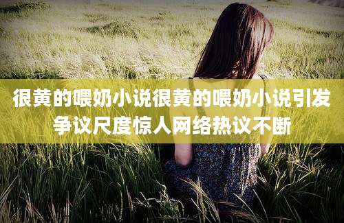 很黄的喂奶小说很黄的喂奶小说引发争议尺度惊人网络热议不断