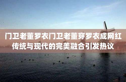 门卫老董罗衣门卫老董穿罗衣成网红传统与现代的完美融合引发热议