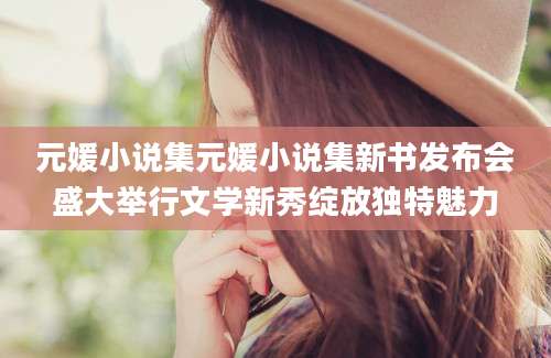 元媛小说集元媛小说集新书发布会盛大举行文学新秀绽放独特魅力