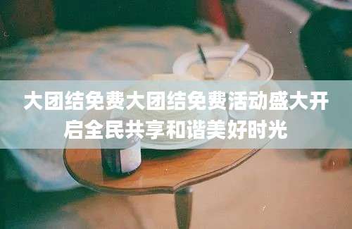大团结免费大团结免费活动盛大开启全民共享和谐美好时光
