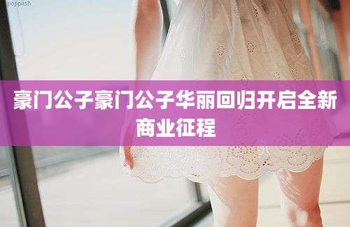 豪门公子豪门公子华丽回归开启全新商业征程