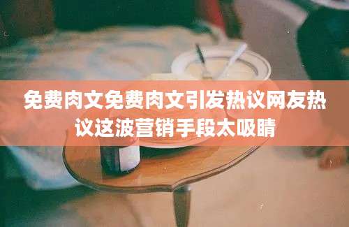 免费肉文免费肉文引发热议网友热议这波营销手段太吸睛
