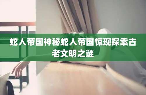 蛇人帝国神秘蛇人帝国惊现探索古老文明之谜