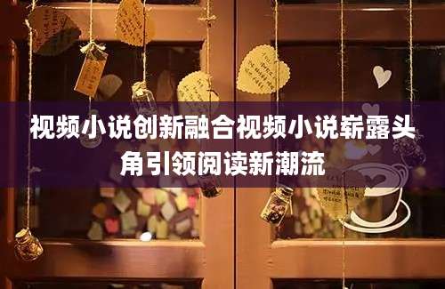 视频小说创新融合视频小说崭露头角引领阅读新潮流