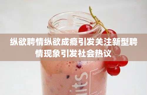 纵欲聘情纵欲成瘾引发关注新型聘情现象引发社会热议