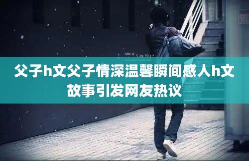 父子h文父子情深温馨瞬间感人h文故事引发网友热议