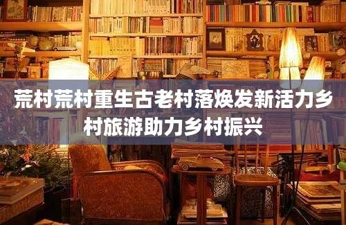 荒村荒村重生古老村落焕发新活力乡村旅游助力乡村振兴