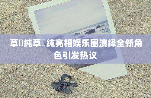 草凪纯草凪纯亮相娱乐圈演绎全新角色引发热议