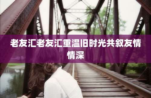老友汇老友汇重温旧时光共叙友情情深