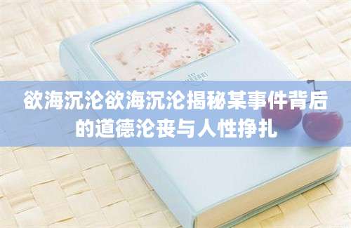 欲海沉沦欲海沉沦揭秘某事件背后的道德沦丧与人性挣扎