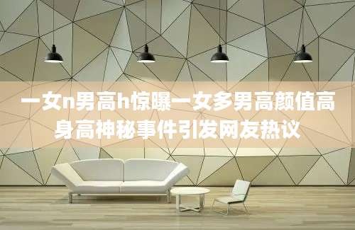 一女n男高h惊曝一女多男高颜值高身高神秘事件引发网友热议