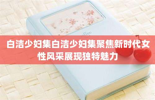白洁少妇集白洁少妇集聚焦新时代女性风采展现独特魅力