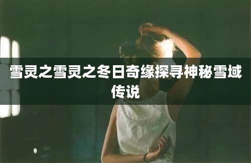雪灵之雪灵之冬日奇缘探寻神秘雪域传说