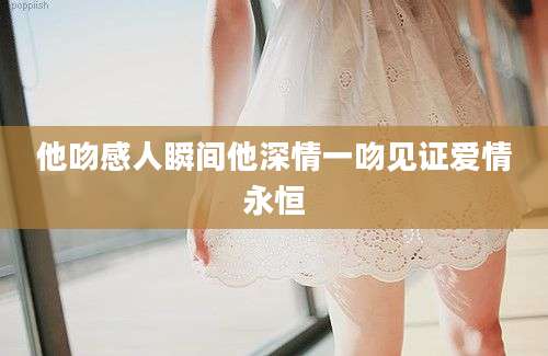 他吻感人瞬间他深情一吻见证爱情永恒
