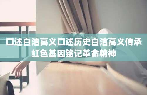 口述白洁高义口述历史白洁高义传承红色基因铭记革命精神