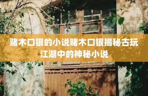 赌木口银的小说赌木口银揭秘古玩江湖中的神秘小说