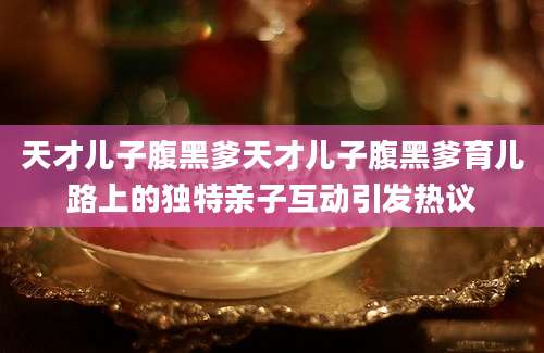 天才儿子腹黑爹天才儿子腹黑爹育儿路上的独特亲子互动引发热议