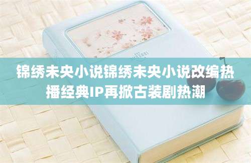 锦绣未央小说锦绣未央小说改编热播经典IP再掀古装剧热潮