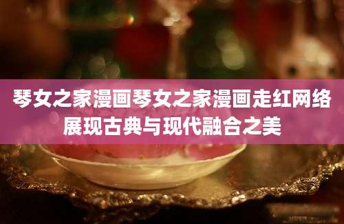 琴女之家漫画琴女之家漫画走红网络展现古典与现代融合之美
