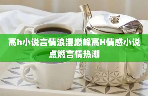 高h小说言情浪漫巅峰高H情感小说点燃言情热潮