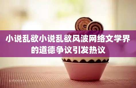 小说乱欲小说乱欲风波网络文学界的道德争议引发热议