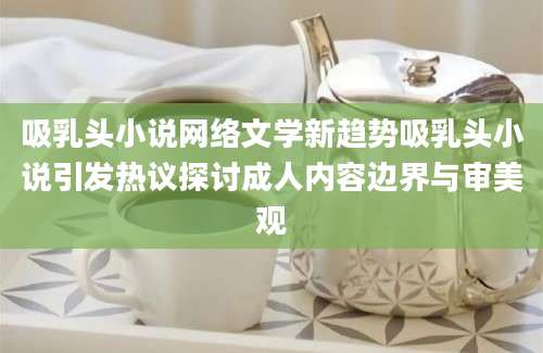 吸乳头小说网络文学新趋势吸乳头小说引发热议探讨成人内容边界与审美观