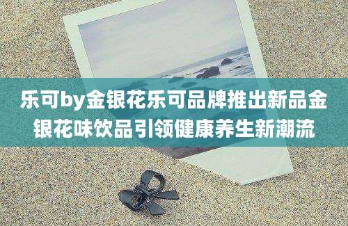 乐可by金银花乐可品牌推出新品金银花味饮品引领健康养生新潮流