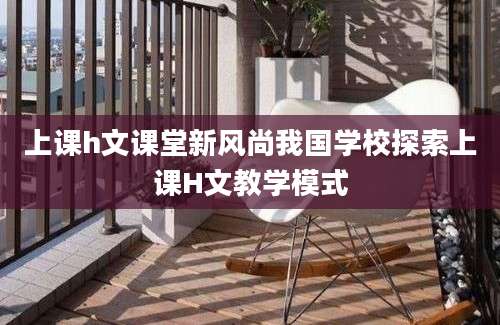 上课h文课堂新风尚我国学校探索上课H文教学模式