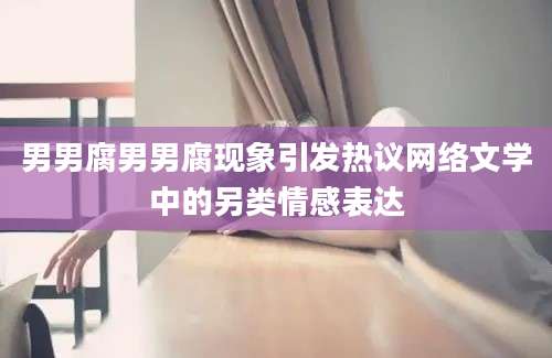 男男腐男男腐现象引发热议网络文学中的另类情感表达