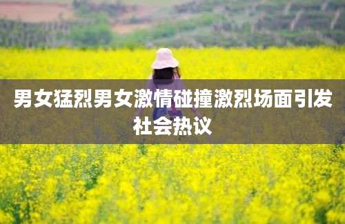男女猛烈男女激情碰撞激烈场面引发社会热议